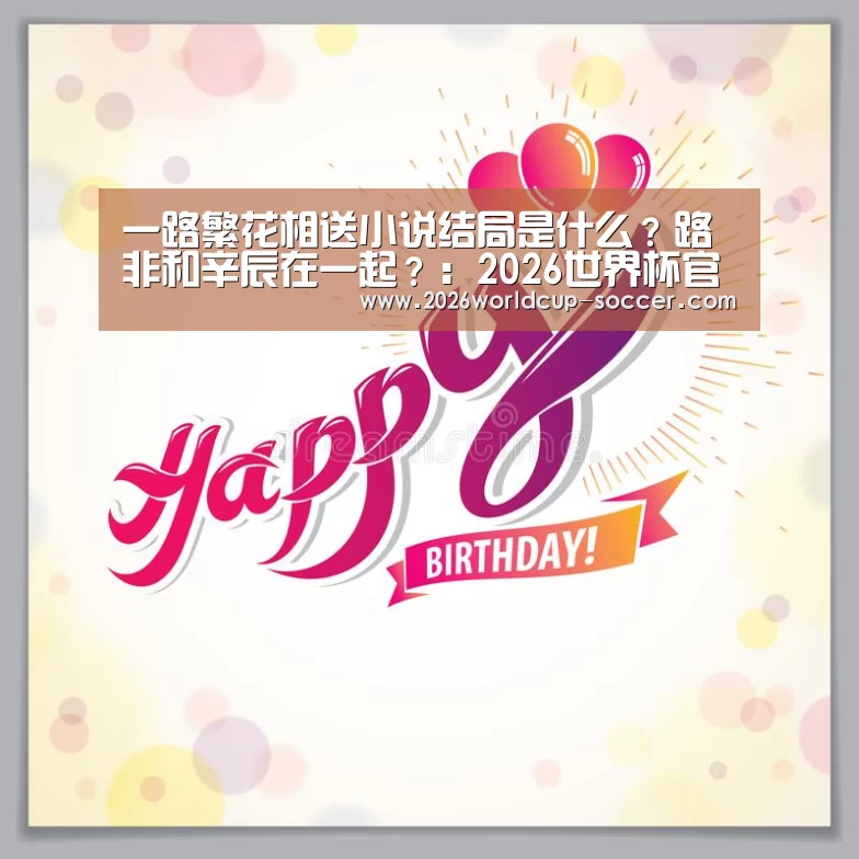 一路繁花相送小说结局是什么?路非和辛辰在一起?:2026世界杯官网(图2) 2026世界杯