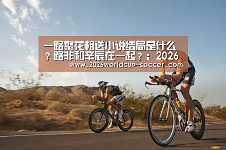 一路繁花相送小说结局是什么?路非和辛辰在一起?:2026世界杯官网(图4) 2026世界杯官网