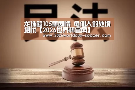 龙珠超105集剧情 龟仙人的处境堪忧【2026世界杯官网】(图1) 2026世界杯官网