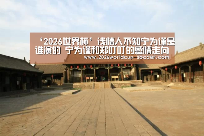 ‘2026世界杯’浅情人不知宁为谨是谁演的 宁为谨和郑叮叮的感情走向起底(图2) 2026世界杯官网