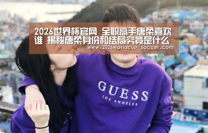 2026世界杯官网_全职高手唐柔喜欢谁 揭秘唐柔身份和结局究竟是什么(图1) 世界杯网站